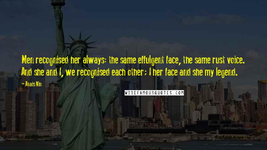 Anais Nin Quotes: Men recognised her always: the same effulgent face, the same rust voice. And she and I, we recognised each other; I her face and she my legend.