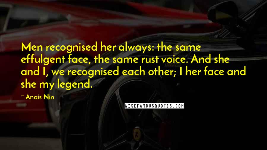 Anais Nin Quotes: Men recognised her always: the same effulgent face, the same rust voice. And she and I, we recognised each other; I her face and she my legend.