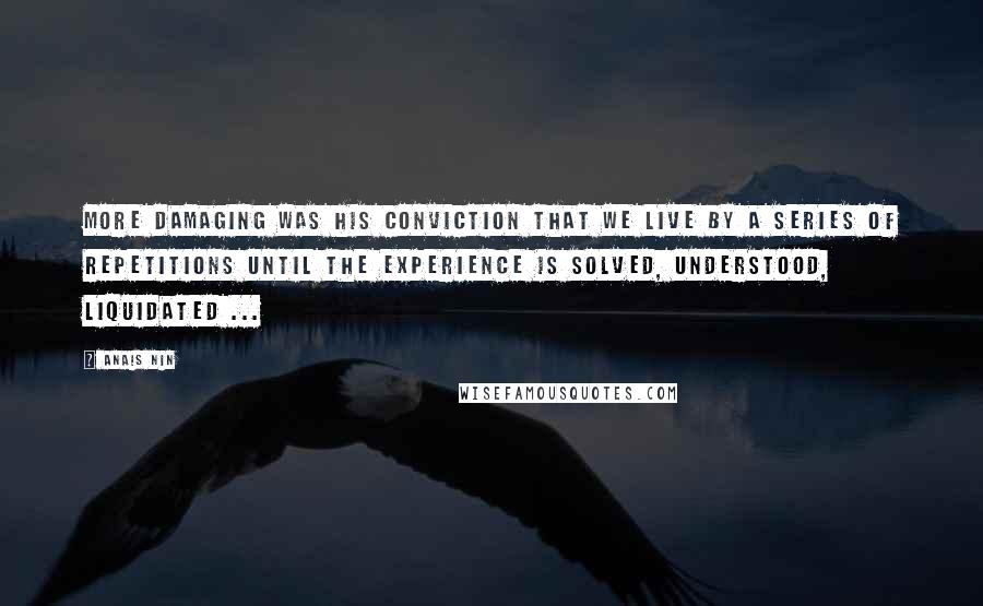 Anais Nin Quotes: More damaging was his conviction that we live by a series of repetitions until the experience is solved, understood, liquidated ...