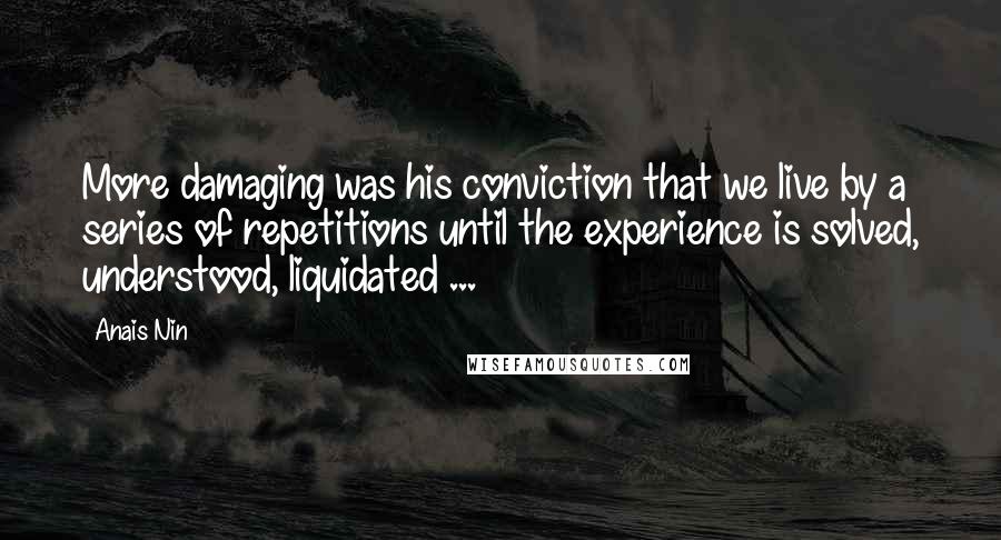 Anais Nin Quotes: More damaging was his conviction that we live by a series of repetitions until the experience is solved, understood, liquidated ...