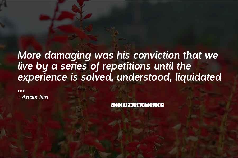 Anais Nin Quotes: More damaging was his conviction that we live by a series of repetitions until the experience is solved, understood, liquidated ...