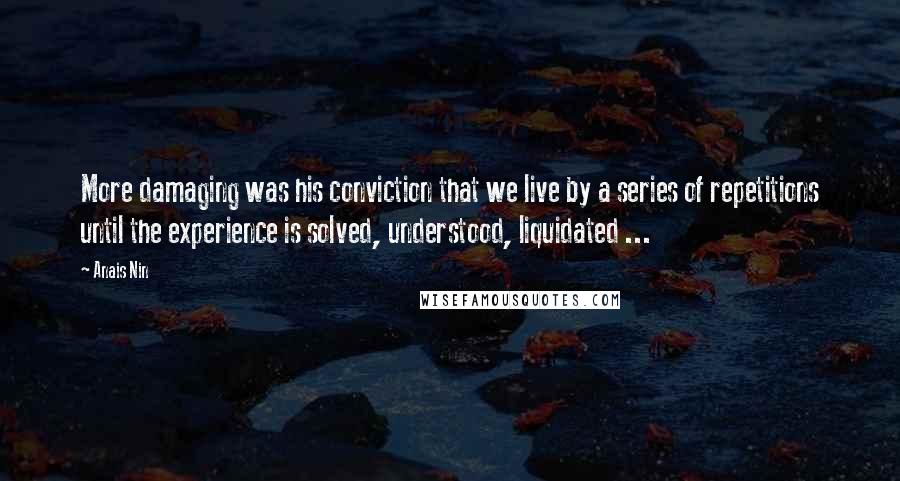 Anais Nin Quotes: More damaging was his conviction that we live by a series of repetitions until the experience is solved, understood, liquidated ...