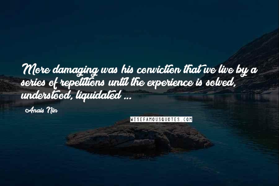 Anais Nin Quotes: More damaging was his conviction that we live by a series of repetitions until the experience is solved, understood, liquidated ...
