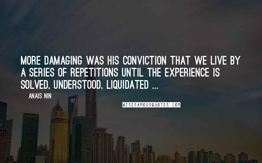 Anais Nin Quotes: More damaging was his conviction that we live by a series of repetitions until the experience is solved, understood, liquidated ...