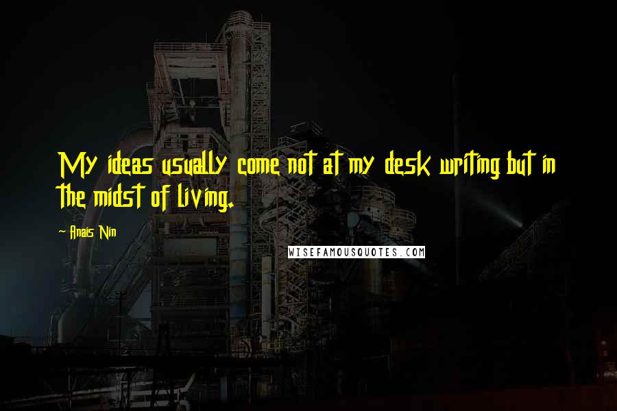 Anais Nin Quotes: My ideas usually come not at my desk writing but in the midst of living.