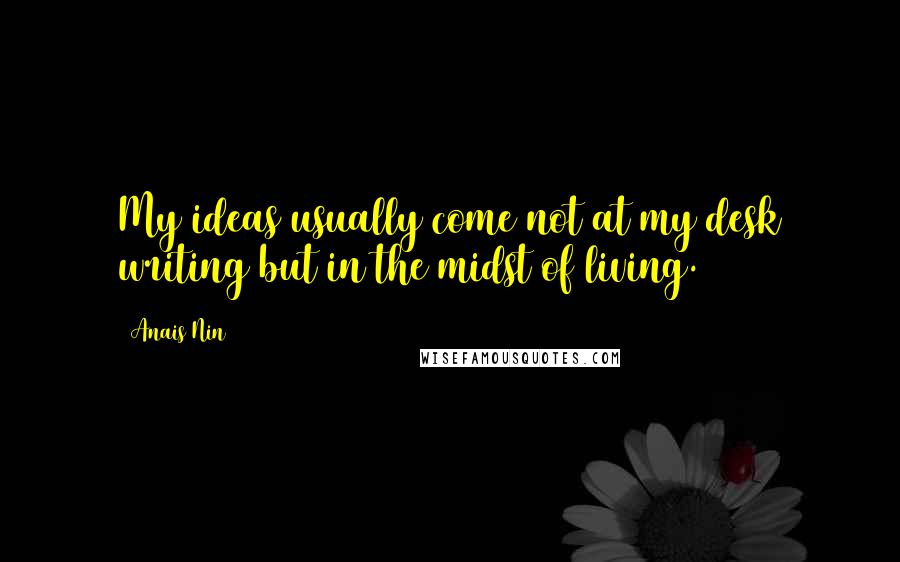 Anais Nin Quotes: My ideas usually come not at my desk writing but in the midst of living.