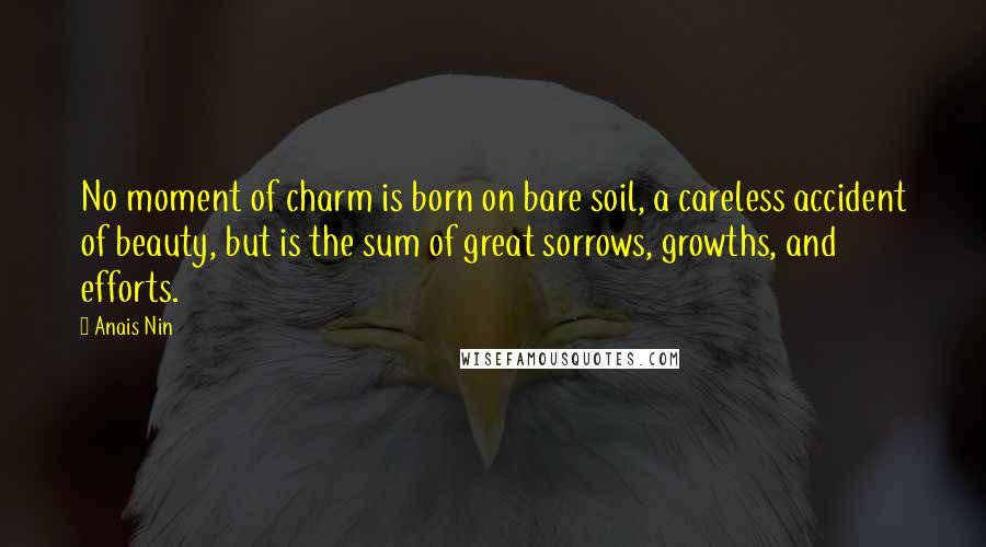 Anais Nin Quotes: No moment of charm is born on bare soil, a careless accident of beauty, but is the sum of great sorrows, growths, and efforts.