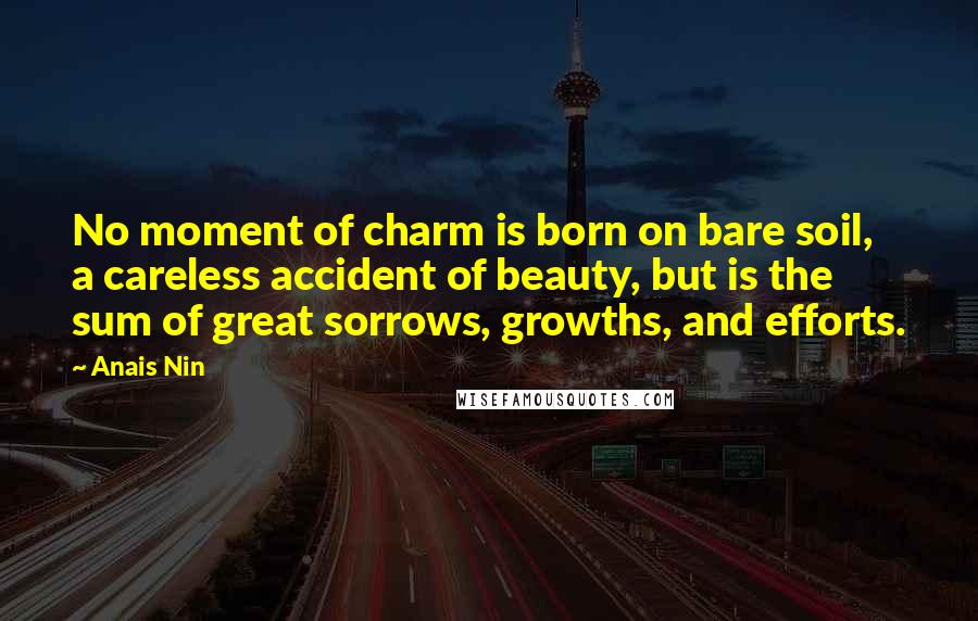 Anais Nin Quotes: No moment of charm is born on bare soil, a careless accident of beauty, but is the sum of great sorrows, growths, and efforts.