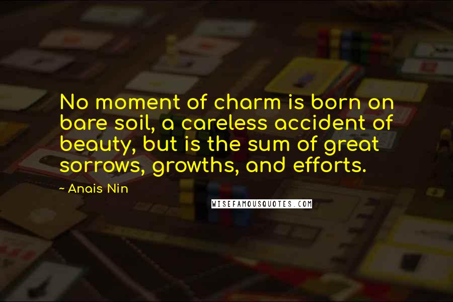 Anais Nin Quotes: No moment of charm is born on bare soil, a careless accident of beauty, but is the sum of great sorrows, growths, and efforts.