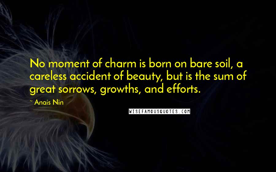 Anais Nin Quotes: No moment of charm is born on bare soil, a careless accident of beauty, but is the sum of great sorrows, growths, and efforts.