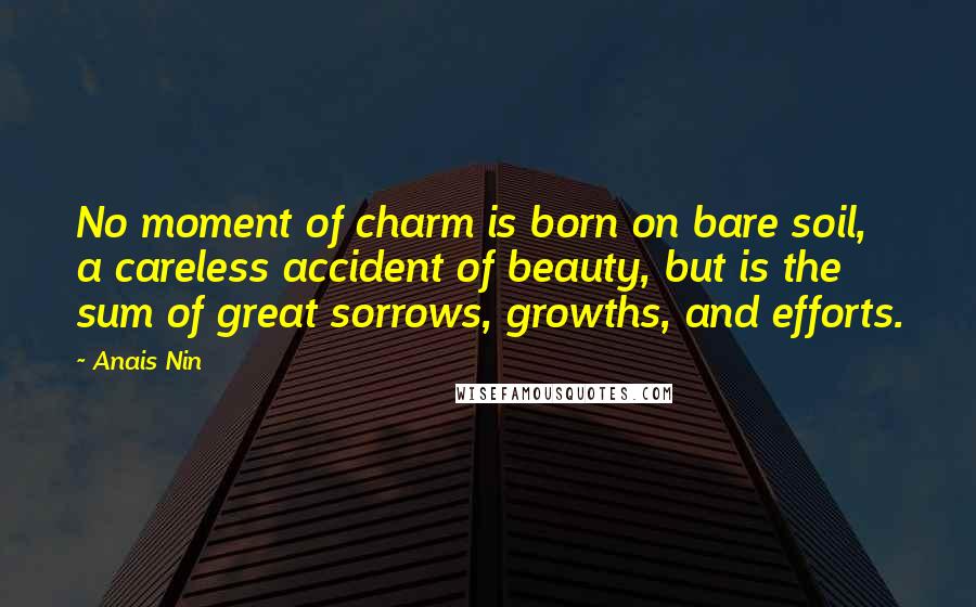 Anais Nin Quotes: No moment of charm is born on bare soil, a careless accident of beauty, but is the sum of great sorrows, growths, and efforts.