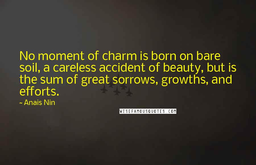 Anais Nin Quotes: No moment of charm is born on bare soil, a careless accident of beauty, but is the sum of great sorrows, growths, and efforts.