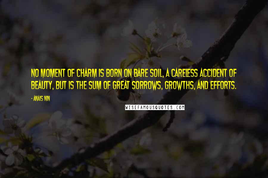 Anais Nin Quotes: No moment of charm is born on bare soil, a careless accident of beauty, but is the sum of great sorrows, growths, and efforts.