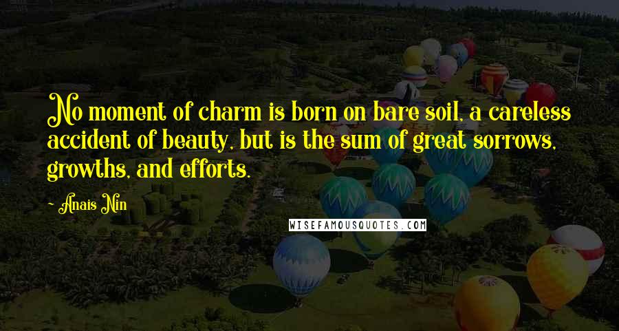 Anais Nin Quotes: No moment of charm is born on bare soil, a careless accident of beauty, but is the sum of great sorrows, growths, and efforts.