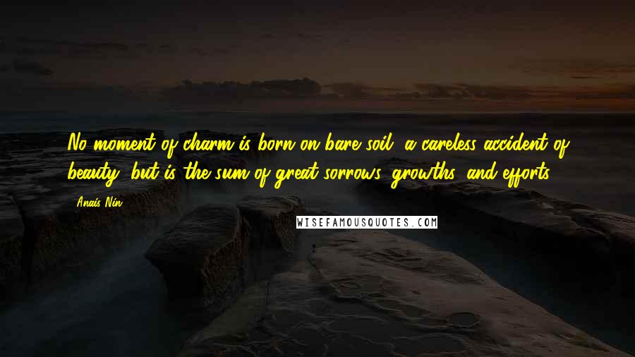 Anais Nin Quotes: No moment of charm is born on bare soil, a careless accident of beauty, but is the sum of great sorrows, growths, and efforts.