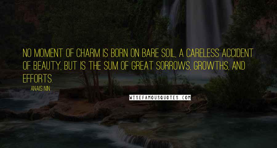 Anais Nin Quotes: No moment of charm is born on bare soil, a careless accident of beauty, but is the sum of great sorrows, growths, and efforts.