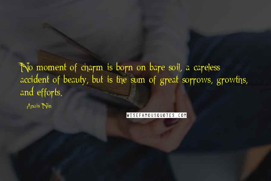 Anais Nin Quotes: No moment of charm is born on bare soil, a careless accident of beauty, but is the sum of great sorrows, growths, and efforts.