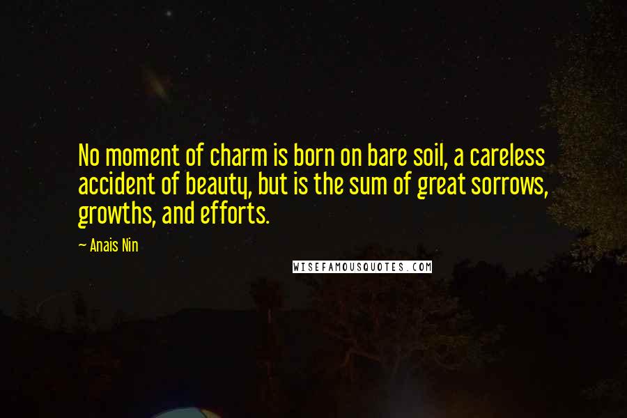 Anais Nin Quotes: No moment of charm is born on bare soil, a careless accident of beauty, but is the sum of great sorrows, growths, and efforts.