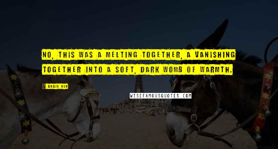 Anais Nin Quotes: No, this was a melting together, a vanishing together into a soft, dark womb of warmth.