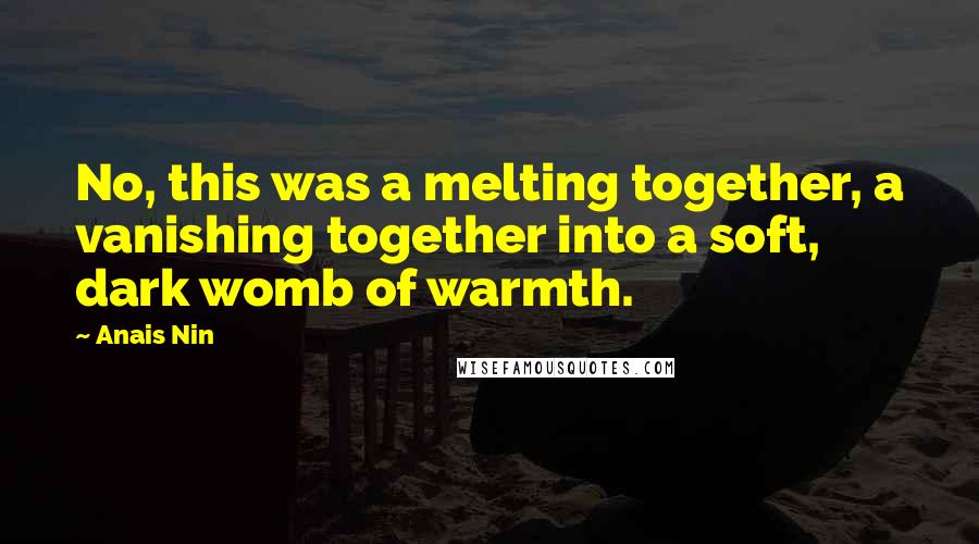 Anais Nin Quotes: No, this was a melting together, a vanishing together into a soft, dark womb of warmth.