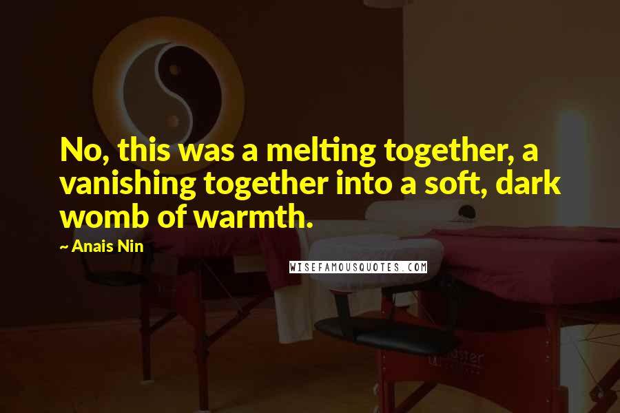 Anais Nin Quotes: No, this was a melting together, a vanishing together into a soft, dark womb of warmth.