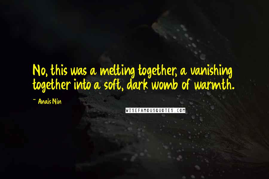 Anais Nin Quotes: No, this was a melting together, a vanishing together into a soft, dark womb of warmth.