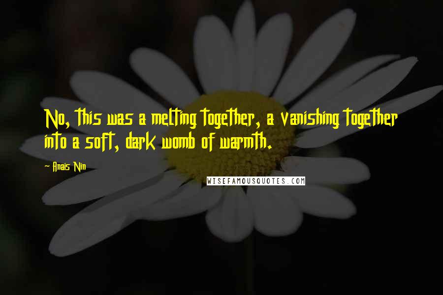 Anais Nin Quotes: No, this was a melting together, a vanishing together into a soft, dark womb of warmth.