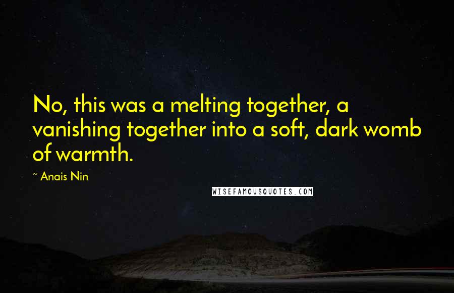 Anais Nin Quotes: No, this was a melting together, a vanishing together into a soft, dark womb of warmth.