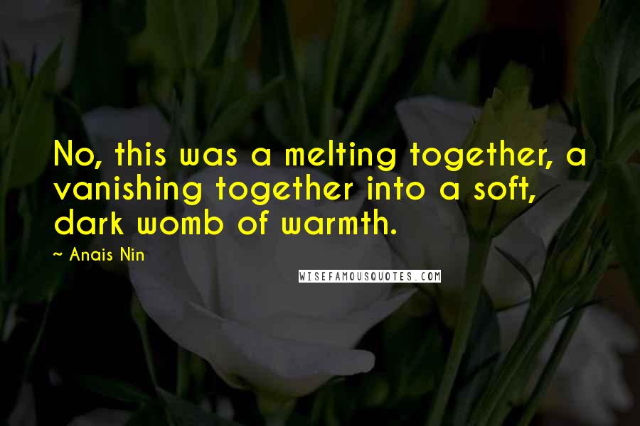 Anais Nin Quotes: No, this was a melting together, a vanishing together into a soft, dark womb of warmth.