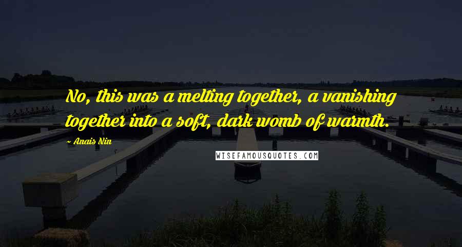 Anais Nin Quotes: No, this was a melting together, a vanishing together into a soft, dark womb of warmth.