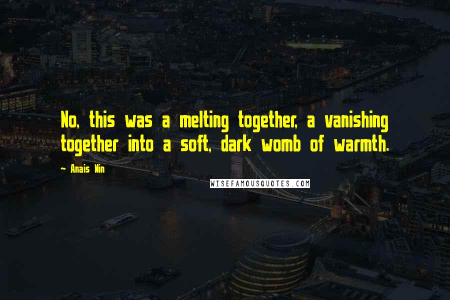 Anais Nin Quotes: No, this was a melting together, a vanishing together into a soft, dark womb of warmth.