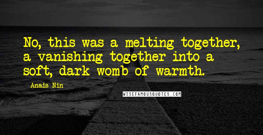 Anais Nin Quotes: No, this was a melting together, a vanishing together into a soft, dark womb of warmth.