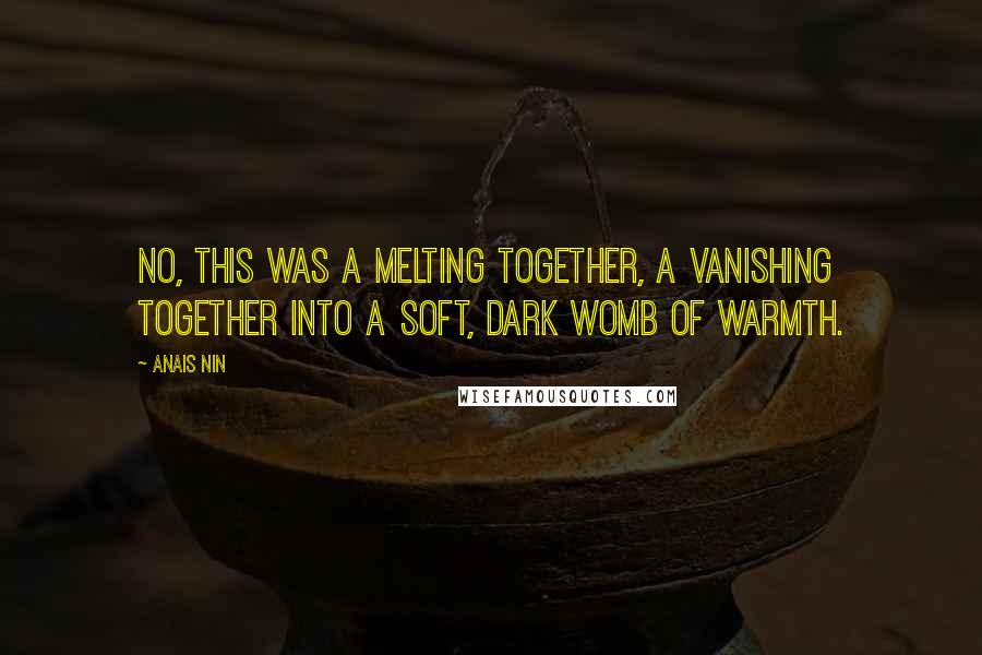 Anais Nin Quotes: No, this was a melting together, a vanishing together into a soft, dark womb of warmth.