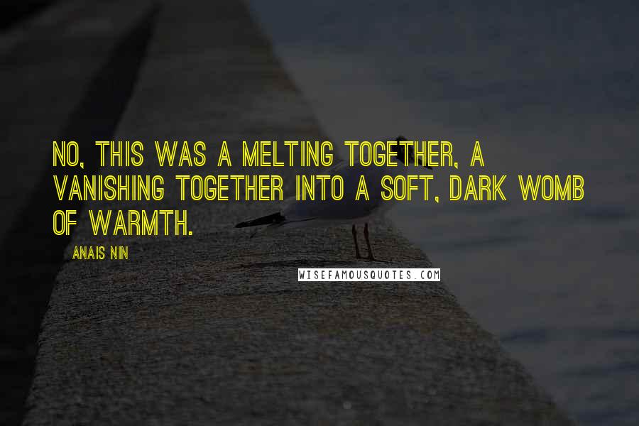 Anais Nin Quotes: No, this was a melting together, a vanishing together into a soft, dark womb of warmth.
