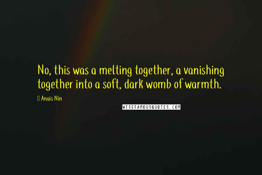 Anais Nin Quotes: No, this was a melting together, a vanishing together into a soft, dark womb of warmth.