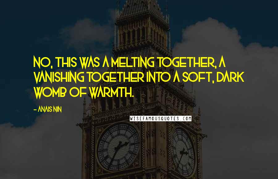 Anais Nin Quotes: No, this was a melting together, a vanishing together into a soft, dark womb of warmth.