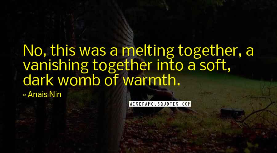 Anais Nin Quotes: No, this was a melting together, a vanishing together into a soft, dark womb of warmth.