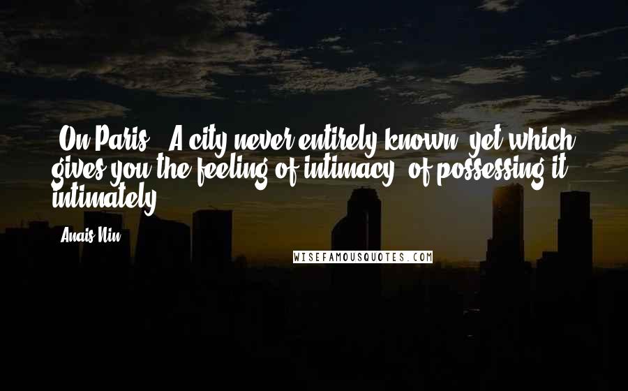 Anais Nin Quotes: [On Paris:] A city never entirely known, yet which gives you the feeling of intimacy, of possessing it intimately.