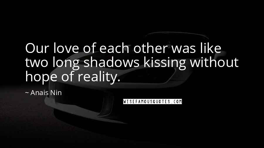 Anais Nin Quotes: Our love of each other was like two long shadows kissing without hope of reality.