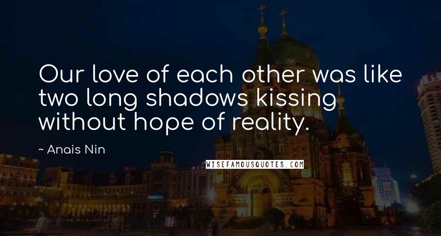 Anais Nin Quotes: Our love of each other was like two long shadows kissing without hope of reality.