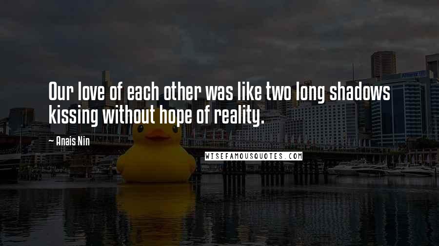 Anais Nin Quotes: Our love of each other was like two long shadows kissing without hope of reality.
