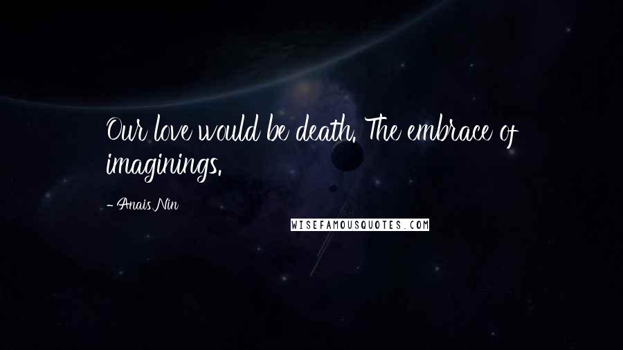 Anais Nin Quotes: Our love would be death. The embrace of imaginings.