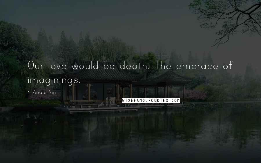 Anais Nin Quotes: Our love would be death. The embrace of imaginings.