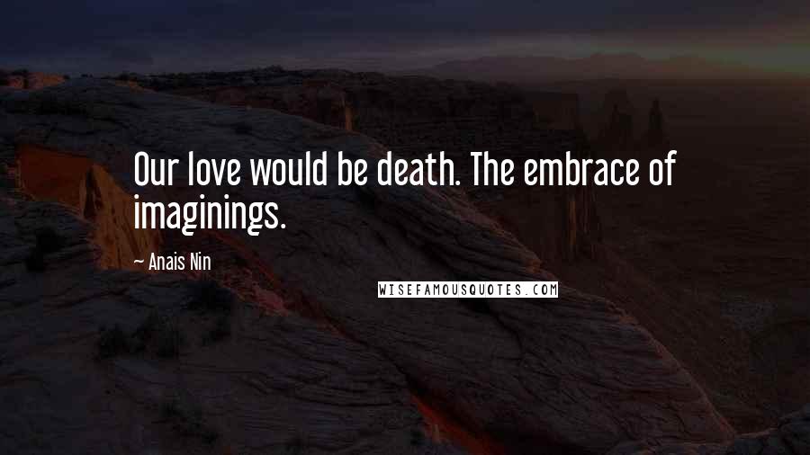 Anais Nin Quotes: Our love would be death. The embrace of imaginings.