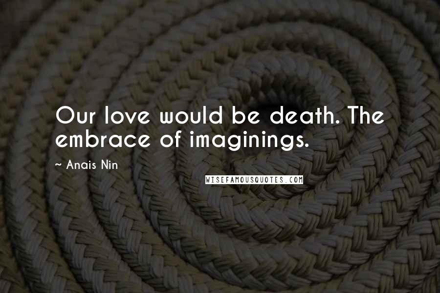 Anais Nin Quotes: Our love would be death. The embrace of imaginings.