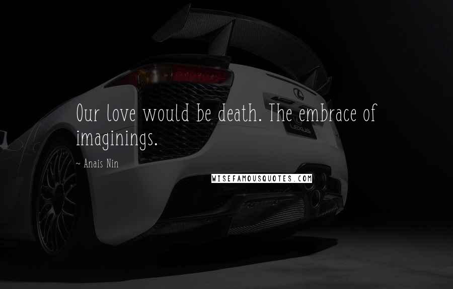 Anais Nin Quotes: Our love would be death. The embrace of imaginings.