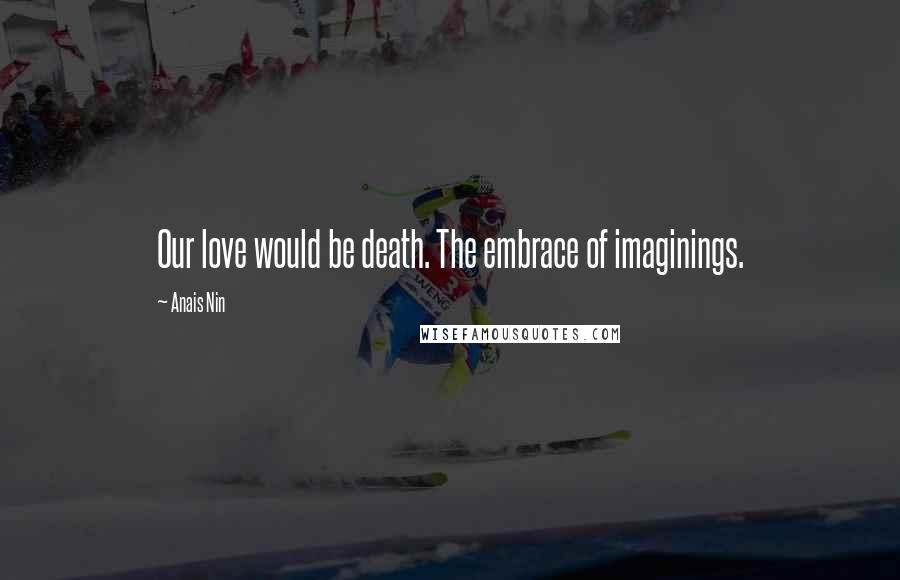 Anais Nin Quotes: Our love would be death. The embrace of imaginings.