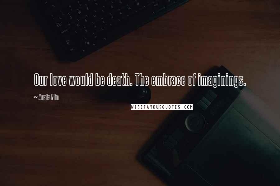 Anais Nin Quotes: Our love would be death. The embrace of imaginings.