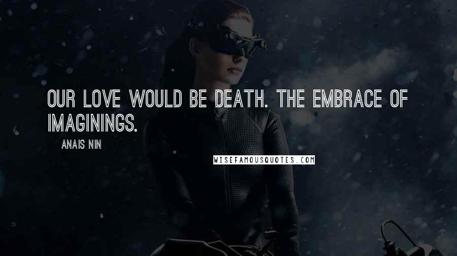 Anais Nin Quotes: Our love would be death. The embrace of imaginings.