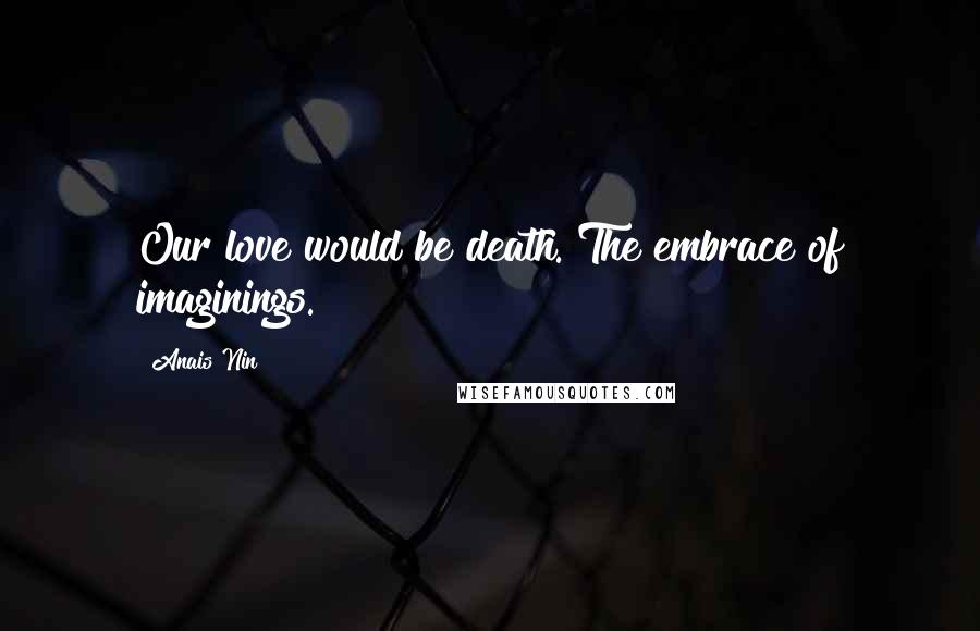 Anais Nin Quotes: Our love would be death. The embrace of imaginings.